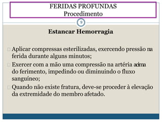 Estancar Hemorragia
Aplicar compressas esterilizadas, exercendo pressão na
ferida durante alguns minutos;
Exercer com a mão uma compressão na artéria acima
do ferimento, impedindo ou diminuindo o fluxo
sanguíneo;
Quando não existe fratura, deve-se proceder à elevação
da extremidade do membro afetado.
FERIDAS PROFUNDAS
Procedimento
9
 