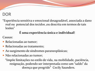 DOR
“Experiência sensitiva e emocional desagradável, associada a dano
real ou potencial dos tecidos ,ou descrita em termos de tais
lesões”
É uma experiência única e individual!
Causas:
 Relacionadas ao tumor;
 Relacionadas ao tratamento;
 Ao surgimento de síndromes paraneoplásicas;
 Não relacionadas ao tumor;
“Impõe limitações no estilo de vida, na mobilidade, paciência,
resignação, podendo ser interpretada como um “saldo” da
doença que progride” Cecily Saunders.
 