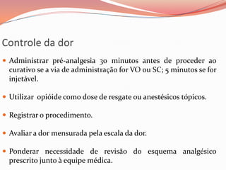 Controle da dor
 Administrar pré-analgesia 30 minutos antes de proceder ao
curativo se a via de administração for VO ou SC; 5 minutos se for
injetável.
 Utilizar opióide como dose de resgate ou anestésicos tópicos.
 Registrar o procedimento.
 Avaliar a dor mensurada pela escala da dor.
 Ponderar necessidade de revisão do esquema analgésico
prescrito junto à equipe médica.
 