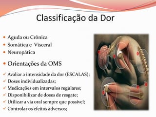 Classificação da Dor
 Aguda ou Crônica
 Somática e Visceral
 Neuropática
 Orientações da OMS
 Avaliar a intensidade da dor (ESCALAS);
 Doses individualizadas;
 Medicações em intervalos regulares;
 Disponibilizar de doses de resgate;
 Utilizar a via oral sempre que possível;
 Controlar os efeitos adversos;
 