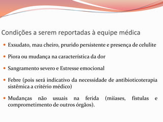 Condições a serem reportadas à equipe médica
 Exsudato, mau cheiro, prurido persistente e presença de celulite
 Piora ou mudança na característica da dor
 Sangramento severo e Estresse emocional
 Febre (pois será indicativo da necessidade de antibioticoterapia
sistêmica a critério médico)
 Mudanças não usuais na ferida (miíases, fístulas e
comprometimento de outros órgãos).
 