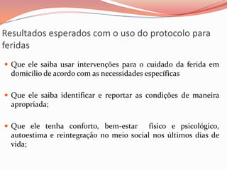Resultados esperados com o uso do protocolo para
feridas
 Que ele saiba usar intervenções para o cuidado da ferida em
domicílio de acordo com as necessidades específicas
 Que ele saiba identificar e reportar as condições de maneira
apropriada;
 Que ele tenha conforto, bem-estar físico e psicológico,
autoestima e reintegração no meio social nos últimos dias de
vida;
 