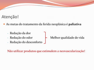 Atenção!
 As metas do tratamento da ferida neoplásica é paliativa
- Redução da dor
- Redução do odor Melhor qualidade de vida
- Redução do desconforto
Não utilizar produtos que estimulem a neovascularização!
 