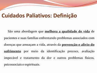 Cuidados Paliativos: Definição
São uma abordagem que melhora a qualidade de vida de
pacientes e suas famílias enfrentando problemas associados com
doenças que ameaçam a vida, através da prevenção e alívio do
sofrimento por meio da identificação precoce, avaliação
impecável e tratamento da dor e outros problemas físicos,
psicossociais e espirituais.
 