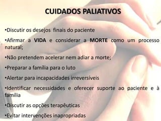 CUIDADOS PALIATIVOS
•Discutir os desejos finais do paciente
•Afirmar a VIDA e considerar a MORTE como um processo
natural;
•Não pretendem acelerar nem adiar a morte;
•Preparar a família para o luto
•Alertar para incapacidades irreversíveis
•Identificar necessidades e oferecer suporte ao paciente e à
família
•Discutir as opções terapêuticas
•Evitar intervenções inapropriadas
 