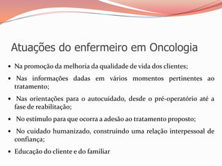 Atuações do enfermeiro em Oncologia
 Na promoção da melhoria da qualidade de vida dos clientes;
 Nas informações dadas em vários momentos pertinentes ao
tratamento;
 Nas orientações para o autocuidado, desde o pré-operatório até a
fase de reabilitação;
 No estímulo para que ocorra a adesão ao tratamento proposto;
 No cuidado humanizado, construindo uma relação interpessoal de
confiança;
 Educação do cliente e do familiar
 