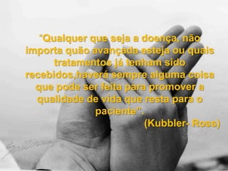 “Qualquer que seja a doença, não
importa quão avançada esteja ou quais
tratamentos já tenham sido
recebidos,haverá sempre alguma coisa
que pode ser feita para promover a
qualidade de vida que resta para o
paciente”.
(Kubbler- Ross)
 