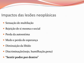 Impactos das lesões neoplásicas
 Sensação de multilação
 Rejeição de si mesma e social
 Perda da autoestima
 Medo e perda de esperança
 Diminuição da libido
 Discriminação(nojo, humilhação,pena)
 “Sentir podre por dentro”
 