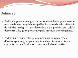 Definição
 Ferida neoplásica, maligna ou tumoral lesão que apresenta
uma quebra na integridade epidérmica causada pela infiltração
de células malignas, em decorrência da proliferação celular
descontrolada, que é provocado pelo processo de oncogênese.
 Podem ser reconhecidas pela semelhança com infecções
dérmicas por fungos, podendo, inicialmente, apresentar-se
com a forma de nódulos ou como uma lesão ulcerativa.
 