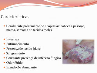 Características
 Geralmente proveniente de neoplasias: cabeça e pescoço,
mama, sarcoma de tecidos moles
 Invasivas
 Entumecimento
 Presença de tecido friável
 Sangramento
 Constante presença de infecção fúngica
 Odor fétido
 Exsudação abundante
 