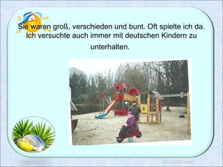 Sie waren groß, verschieden und bunt. Oft spielte ich da.
Ich versuchte auch immer mit deutschen Kindern zu
unterhalten.
 