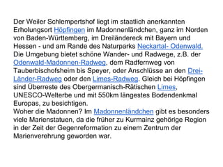 Der Weiler Schlempertshof liegt im staatlich anerkannten
Erholungsort Höpfingen im Madonnenländchen, ganz im Norden
von Baden-Württemberg, im Dreiländereck mit Bayern und
Hessen - und am Rande des Naturparks Neckartal- Odenwald.
Die Umgebung bietet schöne Wander- und Radwege, z.B. der
Odenwald-Madonnen-Radweg, dem Radfernweg von
Tauberbischofsheim bis Speyer, oder Anschlüsse an den Drei-
Länder-Radweg oder den Limes-Radweg. Gleich bei Höpfingen
sind Überreste des Obergermanisch-Rätischen Limes,
UNESCO-Welterbe und mit 550km längestes Bodendenkmal
Europas, zu besichtigen.
Woher die Madonnen? Im Madonnenländchen gibt es besonders
viele Marienstatuen, da die früher zu Kurmainz gehörige Region
in der Zeit der Gegenreformation zu einem Zentrum der
Marienverehrung geworden war.
 