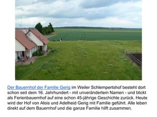 Der Bauernhof der Familie Gerig im Weiler Schlempertshof besteht dort
schon seit dem 16. Jahrhundert - mit unverändertem Namen - und blickt
als Ferienbauernhof auf eine schon 45-jährige Geschichte zurück. Heute
wird der Hof von Alois und Adelheid Gerig mit Familie geführt. Alle leben
direkt auf dem Bauernhof und die ganze Familie hilft zusammen.
 
