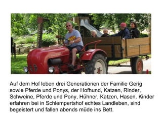 Auf dem Hof leben drei Generationen der Familie Gerig
sowie Pferde und Ponys, der Hofhund, Katzen, Rinder,
Schweine, Pferde und Pony, Hühner, Katzen, Hasen. Kinder
erfahren bei in Schlempertshof echtes Landleben, sind
begeistert und fallen abends müde ins Bett.
 