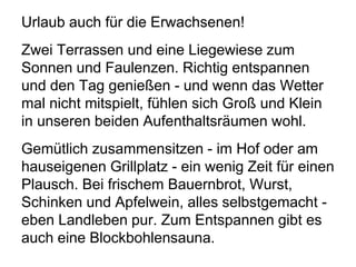 Urlaub auch für die Erwachsenen!
Zwei Terrassen und eine Liegewiese zum
Sonnen und Faulenzen. Richtig entspannen
und den Tag genießen - und wenn das Wetter
mal nicht mitspielt, fühlen sich Groß und Klein
in unseren beiden Aufenthaltsräumen wohl.
Gemütlich zusammensitzen - im Hof oder am
hauseigenen Grillplatz - ein wenig Zeit für einen
Plausch. Bei frischem Bauernbrot, Wurst,
Schinken und Apfelwein, alles selbstgemacht -
eben Landleben pur. Zum Entspannen gibt es
auch eine Blockbohlensauna.
 