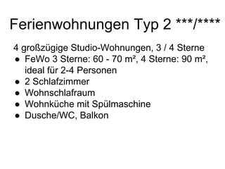 Ferienwohnungen Typ 2 ***/****
4 großzügige Studio-Wohnungen, 3 / 4 Sterne
● FeWo 3 Sterne: 60 - 70 m², 4 Sterne: 90 m²,
ideal für 2-4 Personen
● 2 Schlafzimmer
● Wohnschlafraum
● Wohnküche mit Spülmaschine
● Dusche/WC, Balkon
 