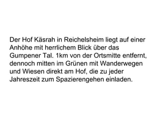 Der Hof Käsrah in Reichelsheim liegt auf einer
Anhöhe mit herrlichem Blick über das
Gumpener Tal. 1km von der Ortsmitte entfernt,
dennoch mitten im Grünen mit Wanderwegen
und Wiesen direkt am Hof, die zu jeder
Jahreszeit zum Spazierengehen einladen.
 