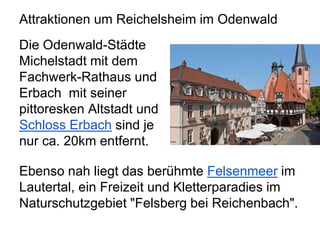 Attraktionen um Reichelsheim im Odenwald
Die Odenwald-Städte
Michelstadt mit dem
Fachwerk-Rathaus und
Erbach mit seiner
pittoresken Altstadt und
Schloss Erbach sind je
nur ca. 20km entfernt.
Ebenso nah liegt das berühmte Felsenmeer im
Lautertal, ein Freizeit und Kletterparadies im
Naturschutzgebiet "Felsberg bei Reichenbach".
 
