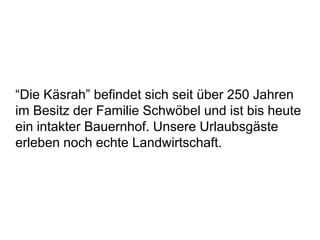 “Die Käsrah” befindet sich seit über 250 Jahren
im Besitz der Familie Schwöbel und ist bis heute
ein intakter Bauernhof. Unsere Urlaubsgäste
erleben noch echte Landwirtschaft.
 