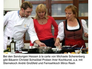 Bei den Sendungen Hessen à la carte von Michaele Scherenberg
gibt Bäuerin Christel Schwöbel Proben ihrer Kochkunst, u.a. mit
Sternekoch André Großfeld und Fernsehkoch Mirco Reeh
 