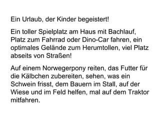 Ein Urlaub, der Kinder begeistert!
Ein toller Spielplatz am Haus mit Bachlauf,
Platz zum Fahrrad oder Dino-Car fahren, ein
optimales Gelände zum Herumtollen, viel Platz
abseits von Straßen!
Auf einem Norwegerpony reiten, das Futter für
die Kälbchen zubereiten, sehen, was ein
Schwein frisst, dem Bauern im Stall, auf der
Wiese und im Feld helfen, mal auf dem Traktor
mitfahren.
 