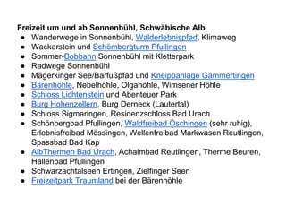 Freizeit um und ab Sonnenbühl, Schwäbische Alb
● Wanderwege in Sonnenbühl, Walderlebnispfad, Klimaweg
● Wackerstein und Schömbergturm Pfullingen
● Sommer-Bobbahn Sonnenbühl mit Kletterpark
● Radwege Sonnenbühl
● Mägerkinger See/Barfußpfad und Kneippanlage Gammertingen
● Bärenhöhle, Nebelhöhle, Olgahöhle, Wimsener Höhle
● Schloss Lichtenstein und Abenteuer Park
● Burg Hohenzollern, Burg Derneck (Lautertal)
● Schloss Sigmaringen, Residenzschloss Bad Urach
● Schönbergbad Pfullingen, Waldfreibad Öschingen (sehr ruhig),
Erlebnisfreibad Mössingen, Wellenfreibad Markwasen Reutlingen,
Spassbad Bad Kap
● AlbThermen Bad Urach, Achalmbad Reutlingen, Therme Beuren,
Hallenbad Pfullingen
● Schwarzachtalseen Ertingen, Zielfinger Seen
● Freizeitpark Traumland bei der Bärenhöhle
 