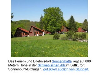 Das Ferien- und Erlebnisdorf Sonnenmatte liegt auf 800
Metern Höhe in der Schwäbischen Alb im Luftkurort
Sonnenbühl-Erpfingen, gut 60km südlich von Stuttgart.
 
