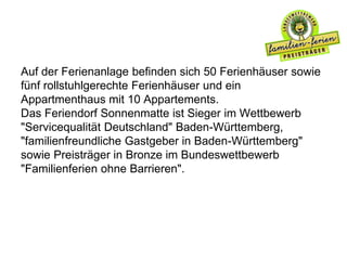 Auf der Ferienanlage befinden sich 50 Ferienhäuser sowie
fünf rollstuhlgerechte Ferienhäuser und ein
Appartmenthaus mit 10 Appartements.
Das Feriendorf Sonnenmatte ist Sieger im Wettbewerb
"Servicequalität Deutschland" Baden-Württemberg,
"familienfreundliche Gastgeber in Baden-Württemberg"
sowie Preisträger in Bronze im Bundeswettbewerb
"Familienferien ohne Barrieren".
 