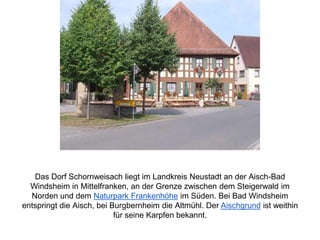 Das Dorf Schornweisach liegt im Landkreis Neustadt an der Aisch-Bad
Windsheim in Mittelfranken, an der Grenze zwischen dem Steigerwald im
Norden und dem Naturpark Frankenhöhe im Süden. Bei Bad Windsheim
entspringt die Aisch, bei Burgbernheim die Altmühl. Der Aischgrund ist weithin
für seine Karpfen bekannt.
 