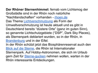 Der Rhöner Sternenhimmel: fernab vom Lichtsmog der
Großstädte sind in der Rhön noch natürliche
"Nachtlandschaften" vorhanden - rhoen.de
Das Thema Lichtverschmutzung als Form der
Umweltverschmutzung ist heute aktuell und es gibt in
Deutschland bereits “düstere Orte” (ganz im guten Sinn),
so genannte Lichtschutzgebiete (“DSP”, Dark Sky Places),
als Sternenpark deklariert wurden, so in der Rhön, in
Brandenburg und in der Eifel.
In der Rhön schützt jetzt das Biosphärenreservat auch den
Blick auf die Sterne, die Rhön ist Internationaler
Sternenpark. Auf Hobby-Astronomen, die sich im Urlaub
gern Zeit für Sterne-gucken nehmen wollen, warten in der
Rhön interessante Entdeckungen.
 
