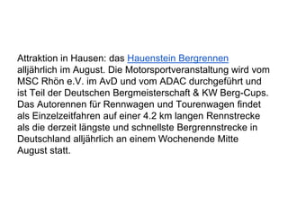 Attraktion in Hausen: das Hauenstein Bergrennen
alljährlich im August. Die Motorsportveranstaltung wird vom
MSC Rhön e.V. im AvD und vom ADAC durchgeführt und
ist Teil der Deutschen Bergmeisterschaft & KW Berg-Cups.
Das Autorennen für Rennwagen und Tourenwagen findet
als Einzelzeitfahren auf einer 4.2 km langen Rennstrecke
als die derzeit längste und schnellste Bergrennstrecke in
Deutschland alljährlich an einem Wochenende Mitte
August statt.
 