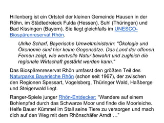 Hillenberg ist ein Ortsteil der kleinen Gemeinde Hausen in der
Röhn, im Städtedreieck Fulda (Hessen), Suhl (Thüringen) und
Bad Kissingen (Bayern). Sie liegt gleichfalls im UNESCO-
Biospärenreservat Rhön.
Ulrike Scharf, Bayerische Umweltministerin: "Ökologie und
Ökonomie sind hier keine Gegensätze. Das Land der offenen
Fernen zeigt, wie wertvolle Natur bewahrt und zugleich die
regionale Wirtschaft gestärkt werden kann."
Das Biospärenreservat Rhön umfasst den größten Teil des
Naturparks Bayerische Rhön (schon seit 1967), der zwischen
den Regionen Spessart, Vogelsberg, Thüringer Wald, Haßberge
und Steigerwald liegt.
Ranger-Spiele junger Rhön-Entdecker: “Wandere auf einem
Bohlenpfad durch das Schwarze Moor und finde die Moorleiche.
Helfe Bauer Kümmel im Stall seine Tiere zu versorgen und mach
dich auf den Weg mit dem Rhönschäfer Arndt …”
 
