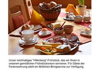 Unser reichhaltiges "Hillenberg"-Frühstück, das wir Ihnen in
unserem gemütlichen Frühstücksraum servieren. Für Gäste der
Ferienwohnung steht ein Brötchen-Bringservice zur Verfügung.
 