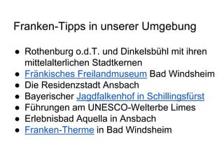 Franken-Tipps in unserer Umgebung
● Rothenburg o.d.T. und Dinkelsbühl mit ihren
mittelalterlichen Stadtkernen
● Fränkisches Freilandmuseum Bad Windsheim
● Die Residenzstadt Ansbach
● Bayerischer Jagdfalkenhof in Schillingsfürst
● Führungen am UNESCO-Welterbe Limes
● Erlebnisbad Aquella in Ansbach
● Franken-Therme in Bad Windsheim
 