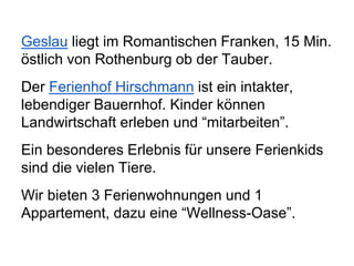 Geslau liegt im Romantischen Franken, 15 Min.
östlich von Rothenburg ob der Tauber.
Der Ferienhof Hirschmann ist ein intakter,
lebendiger Bauernhof. Kinder können
Landwirtschaft erleben und “mitarbeiten”.
Ein besonderes Erlebnis für unsere Ferienkids
sind die vielen Tiere.
Wir bieten 3 Ferienwohnungen und 1
Appartement, dazu eine “Wellness-Oase”.
 