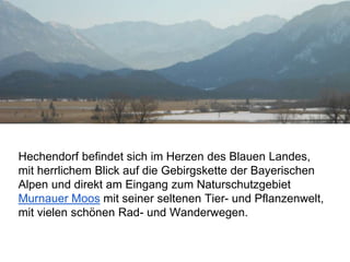 Hechendorf befindet sich im Herzen des Blauen Landes,
mit herrlichem Blick auf die Gebirgskette der Bayerischen
Alpen und direkt am Eingang zum Naturschutzgebiet
Murnauer Moos mit seiner seltenen Tier- und Pflanzenwelt,
mit vielen schönen Rad- und Wanderwegen.
 