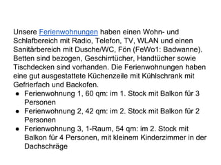 Unsere Ferienwohnungen haben einen Wohn- und
Schlafbereich mit Radio, Telefon, TV, WLAN und einen
Sanitärbereich mit Dusche/WC, Fön (FeWo1: Badwanne).
Betten sind bezogen, Geschirrtücher, Handtücher sowie
Tischdecken sind vorhanden. Die Ferienwohnungen haben
eine gut ausgestattete Küchenzeile mit Kühlschrank mit
Gefrierfach und Backofen.
● Ferienwohnung 1, 60 qm: im 1. Stock mit Balkon für 3
Personen
● Ferienwohnung 2, 42 qm: im 2. Stock mit Balkon für 2
Personen
● Ferienwohnung 3, 1-Raum, 54 qm: im 2. Stock mit
Balkon für 4 Personen, mit kleinem Kinderzimmer in der
Dachschräge
 