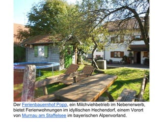 Der Ferienbauernhof Popp, ein Milchviehbetrieb im Nebenerwerb,
bietet Ferienwohnungen im idyllischen Hechendorf, einem Vorort
von Murnau am Staffelsee im bayerischen Alpenvorland.
 