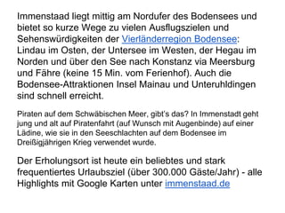 Immenstaad liegt mittig am Nordufer des Bodensees und
bietet so kurze Wege zu vielen Ausflugszielen und
Sehenswürdigkeiten der Vierländerregion Bodensee:
Lindau im Osten, der Untersee im Westen, der Hegau im
Norden und über den See nach Konstanz via Meersburg
und Fähre (keine 15 Min. vom Ferienhof). Auch die
Bodensee-Attraktionen Insel Mainau und Unteruhldingen
sind schnell erreicht.
Piraten auf dem Schwäbischen Meer, gibt’s das? In Immenstadt geht
jung und alt auf Piratenfahrt (auf Wunsch mit Augenbinde) auf einer
Lädine, wie sie in den Seeschlachten auf dem Bodensee im
Dreißigjährigen Krieg verwendet wurde.
Der Erholungsort ist heute ein beliebtes und stark
frequentiertes Urlaubsziel (über 300.000 Gäste/Jahr) - alle
Highlights mit Google Karten unter immenstaad.de
 