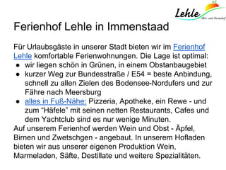 Ferienhof Lehle in Immenstaad
Für Urlaubsgäste in unserer Stadt bieten wir im Ferienhof
Lehle komfortable Ferienwohnungen. Die Lage ist optimal:
● wir liegen schön in Grünen, in einem Obstanbaugebiet
● kurzer Weg zur Bundesstraße / E54 = beste Anbindung,
schnell zu allen Zielen des Bodensee-Nordufers und zur
Fähre nach Meersburg
● alles in Fuß-Nähe: Pizzeria, Apotheke, ein Rewe - und
zum “Häfele” mit seinen netten Restaurants, Cafes und
dem Yachtclub sind es nur wenige Minuten.
Auf unserem Ferienhof werden Wein und Obst - Äpfel,
Birnen und Zwetschgen - angebaut. In unserem Hofladen
bieten wir aus unserer eigenen Produktion Wein,
Marmeladen, Säfte, Destillate und weitere Spezialitäten.
 