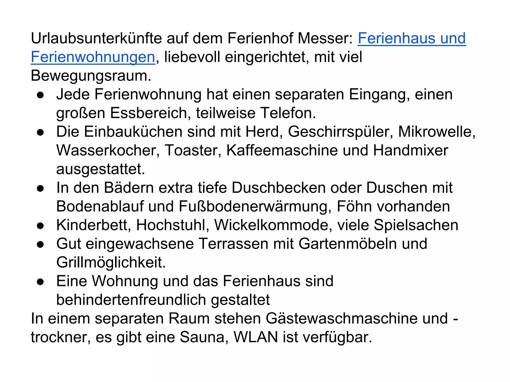 Urlaubsunterkünfte auf dem Ferienhof Messer: Ferienhaus und
Ferienwohnungen, liebevoll eingerichtet, mit viel
Bewegungsraum.
● Jede Ferienwohnung hat einen separaten Eingang, einen
großen Essbereich, teilweise Telefon.
● Die Einbauküchen sind mit Herd, Geschirrspüler, Mikrowelle,
Wasserkocher, Toaster, Kaffeemaschine und Handmixer
ausgestattet.
● In den Bädern extra tiefe Duschbecken oder Duschen mit
Bodenablauf und Fußbodenerwärmung, Föhn vorhanden
● Kinderbett, Hochstuhl, Wickelkommode, viele Spielsachen
● Gut eingewachsene Terrassen mit Gartenmöbeln und
Grillmöglichkeit.
● Eine Wohnung und das Ferienhaus sind
behindertenfreundlich gestaltet
In einem separaten Raum stehen Gästewaschmaschine und -
trockner, es gibt eine Sauna, WLAN ist verfügbar.
 