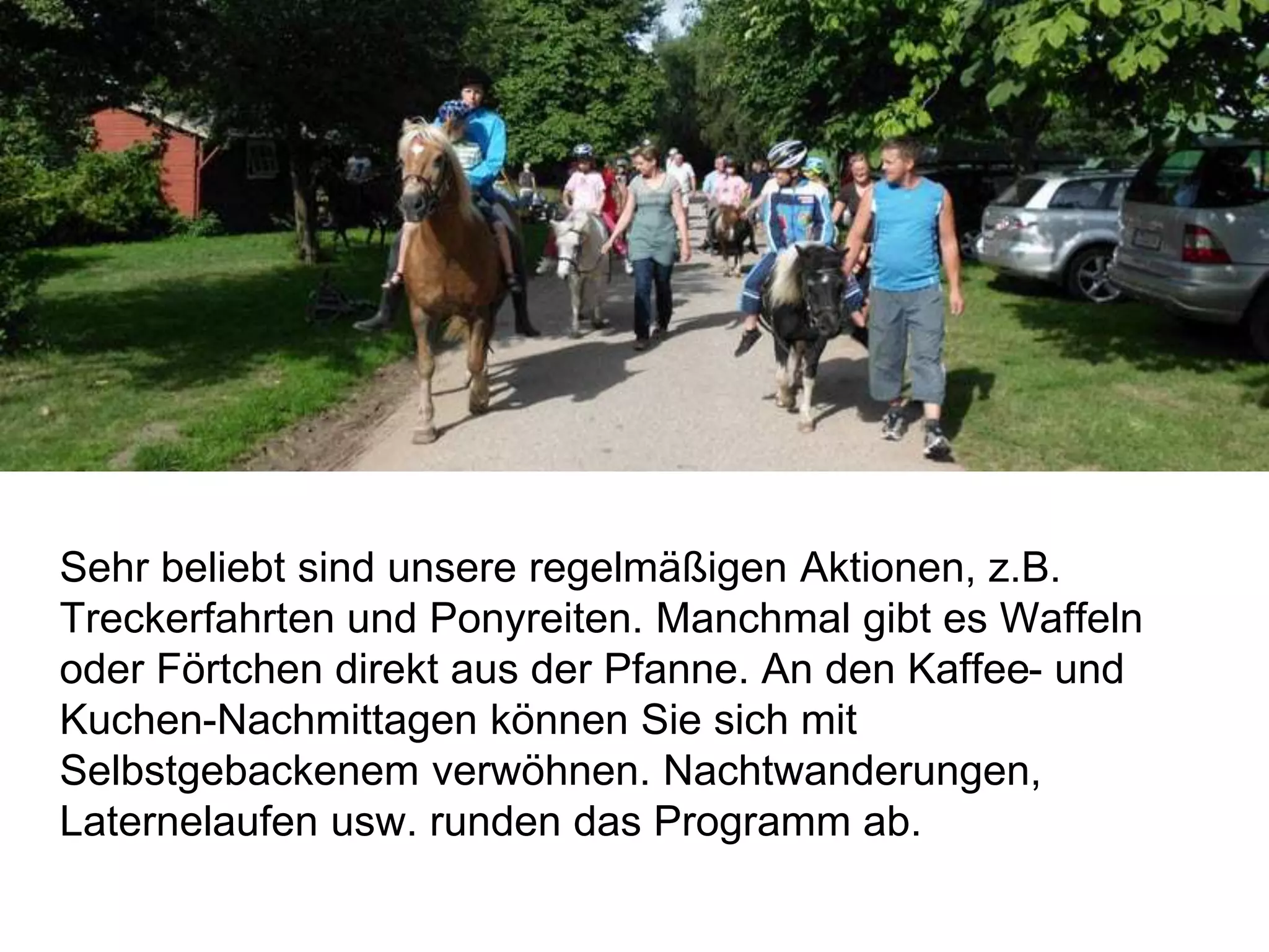 Sehr beliebt sind unsere regelmäßigen Aktionen, z.B.
Treckerfahrten und Ponyreiten. Manchmal gibt es Waffeln
oder Förtchen direkt aus der Pfanne. An den Kaffee- und
Kuchen-Nachmittagen können Sie sich mit
Selbstgebackenem verwöhnen. Nachtwanderungen,
Laternelaufen usw. runden das Programm ab.
 