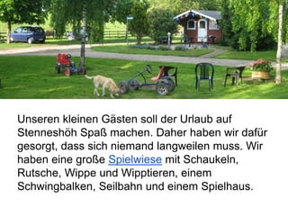Unseren kleinen Gästen soll der Urlaub auf
Stenneshöh Spaß machen. Daher haben wir dafür
gesorgt, dass sich niemand langweilen muss. Wir
haben eine große Spielwiese mit Schaukeln,
Rutsche, Wippe und Wipptieren, einem
Schwingbalken, Seilbahn und einem Spielhaus.
 