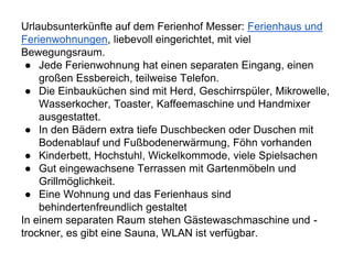 Urlaubsunterkünfte auf dem Ferienhof Messer: Ferienhaus und
Ferienwohnungen, liebevoll eingerichtet, mit viel
Bewegungsraum.
● Jede Ferienwohnung hat einen separaten Eingang, einen
großen Essbereich, teilweise Telefon.
● Die Einbauküchen sind mit Herd, Geschirrspüler, Mikrowelle,
Wasserkocher, Toaster, Kaffeemaschine und Handmixer
ausgestattet.
● In den Bädern extra tiefe Duschbecken oder Duschen mit
Bodenablauf und Fußbodenerwärmung, Föhn vorhanden
● Kinderbett, Hochstuhl, Wickelkommode, viele Spielsachen
● Gut eingewachsene Terrassen mit Gartenmöbeln und
Grillmöglichkeit.
● Eine Wohnung und das Ferienhaus sind
behindertenfreundlich gestaltet
In einem separaten Raum stehen Gästewaschmaschine und -
trockner, es gibt eine Sauna, WLAN ist verfügbar.
 
