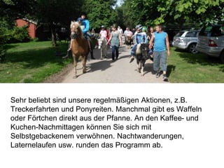 Sehr beliebt sind unsere regelmäßigen Aktionen, z.B.
Treckerfahrten und Ponyreiten. Manchmal gibt es Waffeln
oder Förtchen direkt aus der Pfanne. An den Kaffee- und
Kuchen-Nachmittagen können Sie sich mit
Selbstgebackenem verwöhnen. Nachtwanderungen,
Laternelaufen usw. runden das Programm ab.
 