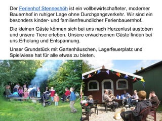 Der Ferienhof Stenneshöh ist ein vollbewirtschafteter, moderner
Bauernhof in ruhiger Lage ohne Durchgangsverkehr. Wir sind ein
besonders kinder- und familienfreundlicher Ferienbauernhof.
Die kleinen Gäste können sich bei uns nach Herzenlust austoben
und unsere Tiere erleben. Unsere erwachsenen Gäste finden bei
uns Erholung und Entspannung.
Unser Grundstück mit Gartenhäuschen, Lagerfeuerplatz und
Spielwiese hat für alle etwas zu bieten.
 