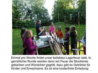 Einmal pro Woche findet unser beliebtes Lagerfeuer statt. In
gemütlicher Runde werden dann am Feuer die Stockbrote
gebacken und Würstchen gegrillt, dazu gibt es Getränke für
Kinder und Erwachsene. Es ist eine kostenfreie Einladung.
 
