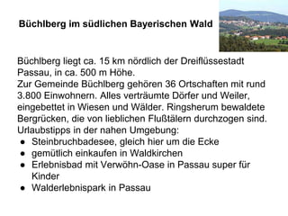 Büchlberg im südlichen Bayerischen Wald
Büchlberg liegt ca. 15 km nördlich der Dreiflüssestadt
Passau, in ca. 500 m Höhe.
Zur Gemeinde Büchlberg gehören 36 Ortschaften mit rund
3.800 Einwohnern. Alles verträumte Dörfer und Weiler,
eingebettet in Wiesen und Wälder. Ringsherum bewaldete
Bergrücken, die von lieblichen Flußtälern durchzogen sind.
Urlaubstipps in der nahen Umgebung:
● Steinbruchbadesee, gleich hier um die Ecke
● gemütlich einkaufen in Waldkirchen
● Erlebnisbad mit Verwöhn-Oase in Passau super für
Kinder
● Walderlebnispark in Passau
 