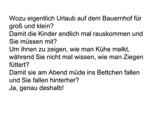 Wozu eigentlich Urlaub auf dem Bauernhof für
groß und klein?
Damit die Kinder endlich mal rauskommen und
Sie müssen mit?
Um ihnen zu zeigen, wie man Kühe melkt,
während Sie nicht mal wissen, wie man Ziegen
füttert?
Damit sie am Abend müde ins Bettchen fallen
und Sie fallen hinterher?
Ja, genau deshalb!
 