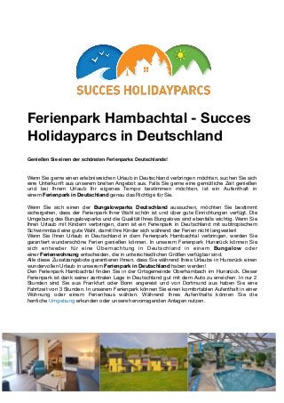 Ferienpark Hambachtal - Succes
Holidayparcs in Deutschland
Genießen Sie einen der schönsten Ferienparks Deutschlands!
Wenn Sie gerne einen erlebnisreichen Urlaub in Deutschland verbringen möchten, suchen Sie sich
eine Unterkunft aus unserem breiten Angebot aus. Falls Sie gerne eine gemütliche Zeit genießen
und bei Ihrem Urlaub Ihr eigenes Tempo bestimmen möchten, ist ein Aufenthalt in
einem Ferienpark in Deutschland genau das Richtige für Sie.

Wenn Sie sich einen der  Bungalowparks  Deutschland  aussuchen, möchten Sie bestimmt
sichergehen, dass der Ferienpark Ihrer Wahl schön ist und über gute Einrichtungen verfügt. Die
Umgebung des Bungalowparks und die Qualität Ihres Bungalows sind ebenfalls wichtig. Wenn Sie
Ihren Urlaub mit Kindern verbringen, dann ist ein Ferienpark in Deutschland mit subtropischem
Schwimmbad eine gute Wahl, damit Ihre Kinder sich während der Ferien nicht langweilen!

Wenn Sie Ihren Urlaub in Deutschland in dem Ferienpark Hambachtal verbringen, werden Sie
garantiert wunderschöne Ferien genießen können. In unserem Ferienpark Hunsrück können Sie
sich entweder für eine Übernachtung in Deutschland in einem  Bungalow  oder
einer Ferienwohnung entscheiden, die in unterschiedlichen Größen verfügbar sind.

Alle diese Zusatzangebote garantieren Ihnen, dass Sie während Ihres Urlaubs in Hunsrück einen
wundervollen Urlaub in unserem Ferienpark in Deutschland haben werden!

Den Ferienpark Hambachtal ﬁnden Sie in der Ortsgemeinde Oberhambach im Hunsrück. Dieser
Ferienpark ist dank seiner zentralen Lage in Deutschland gut mit dem Auto zu erreichen. In nur 2
Stunden sind Sie aus Frankfurt oder Bonn angereist und von Dortmund aus haben Sie eine
Fahrtzeit von 3 Stunden. In unserem Ferienpark können Sie einen komfortablen Aufenthalt in einer
Wohnung oder einem Ferienhaus wählen. Während Ihres Aufenthalts können Sie die
herrliche Umgebung erkunden oder unsere hervorragenden Anlagen nutzen.

 